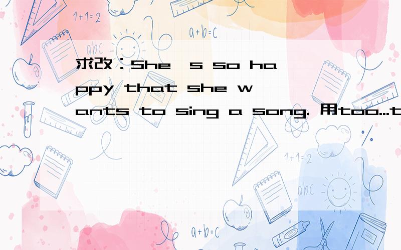 求改：She's so happy that she wants to sing a song. 用too...to...和(not)enough to来改写.