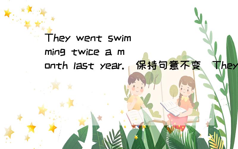They went swimming twice a month last year.(保持句意不变）They _____ ______ go swimming twice a month last year.