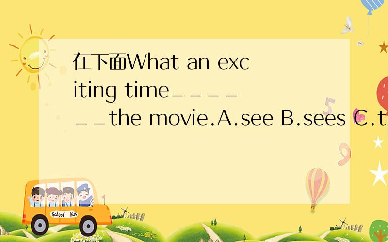 在下面What an exciting time______the movie.A.see B.sees C.to see D.seeingThank you____your letter and I know _____your morningA.for about B.with of C.to in D to at