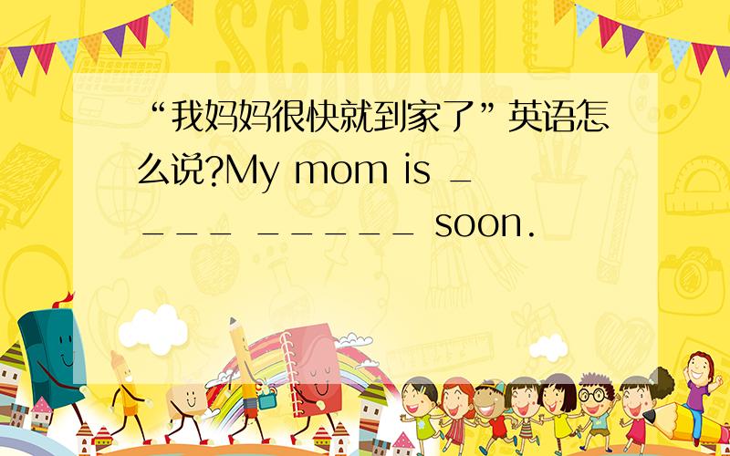 “我妈妈很快就到家了”英语怎么说?My mom is ____ _____ soon.