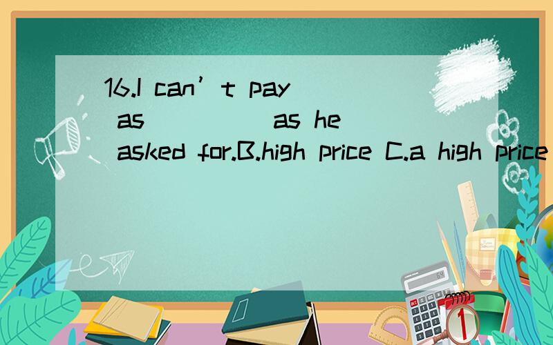 16.I can’t pay as ____ as he asked for.B.high price C.a high price D.high a price问什么选d,price是不可数的啊,为什么用a修饰呢?