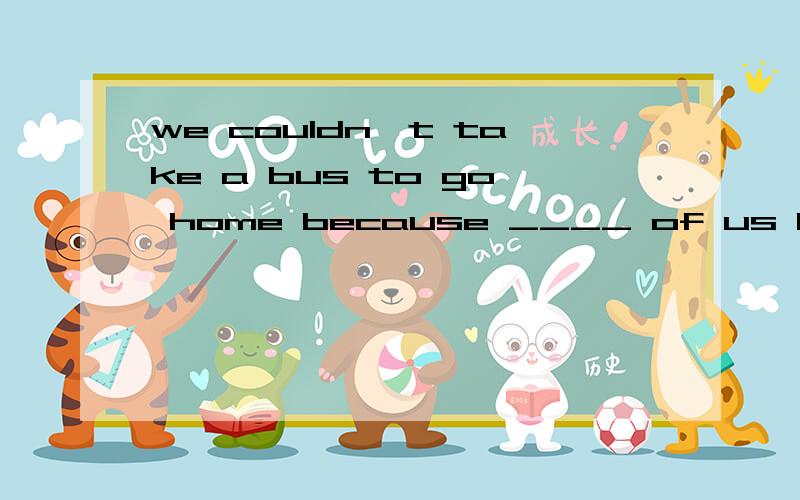 we couldn`t take a bus to go home because ____ of us had _____ money in our pockets.A.all;no B.none;any C.any;no D.no one;any 要理由,