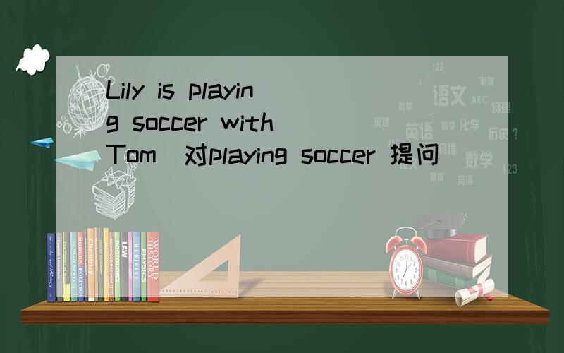Lily is playing soccer with Tom（对playing soccer 提问）