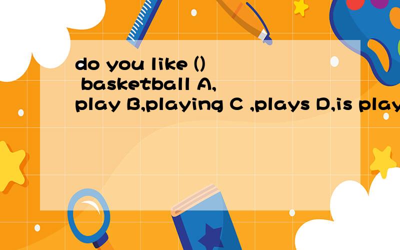 do you like () basketball A,play B,playing C ,plays D,is playing