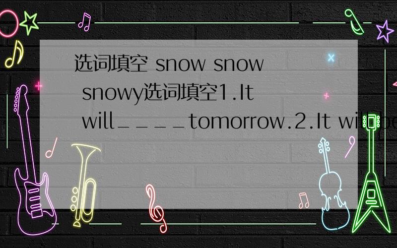 选词填空 snow snow snowy选词填空1.It will____tomorrow.2.It will be___next week.3.A heavy___is coming.