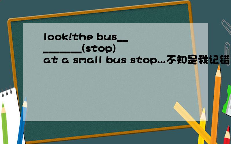 look!the bus_________(stop) at a small bus stop...不知是我记错了还是肿的~老师好像那个说什么停车是一瞬间的动作~没有现在进行时.但这葛题目是从一篇短文中挑出来的~下文还说道司机掏钱让一个车
