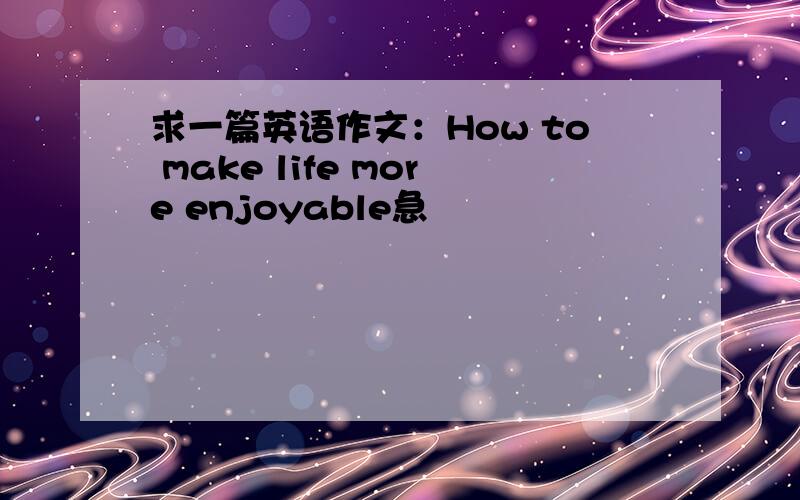 求一篇英语作文：How to make life more enjoyable急