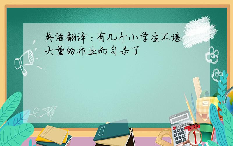 英语翻译 ：有几个小学生不堪大量的作业而自杀了
