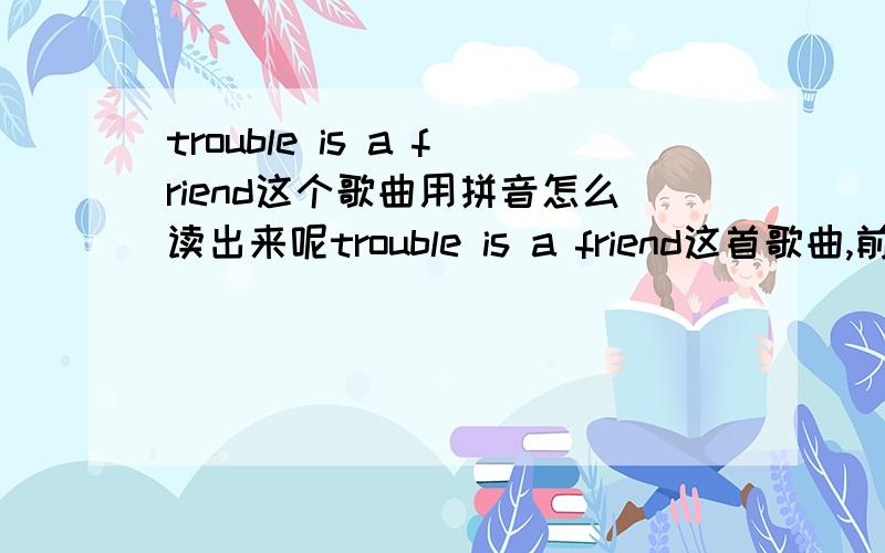 trouble is a friend这个歌曲用拼音怎么读出来呢trouble is a friend这首歌曲,前2句用拼音应该是怎么来唱呢,例如 HELLO,拼音ha lou,就象这样的麻烦朋友帮我弄弄.Trouble will find you no matter where you go,oh oh No