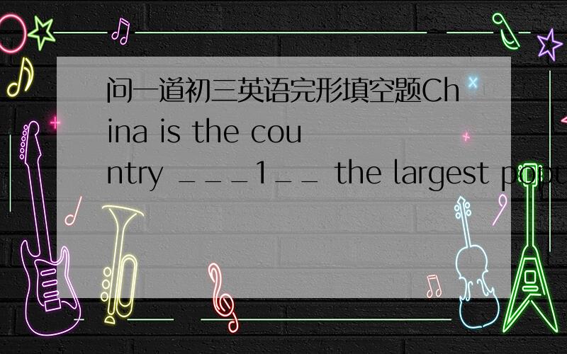 问一道初三英语完形填空题China is the country ___1__ the largest population in the world.Too many people ___2___ too many problems,such as a __3___ problem.And today,China's population is still growing very fast,____4____ in order to contr