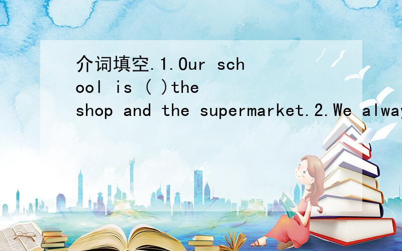 介词填空.1.Our school is ( )the shop and the supermarket.2.We always go to Hangzhou ( ) train.