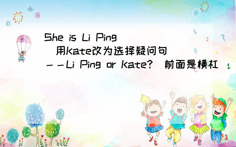 She is Li Ping(用Kate改为选择疑问句）－－Li Ping or Kate?（前面是横杠）