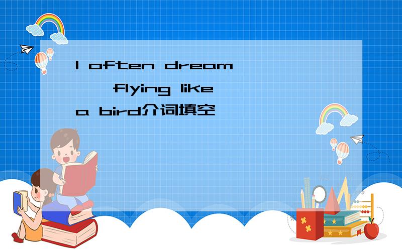 I often dream ——flying like a bird介词填空