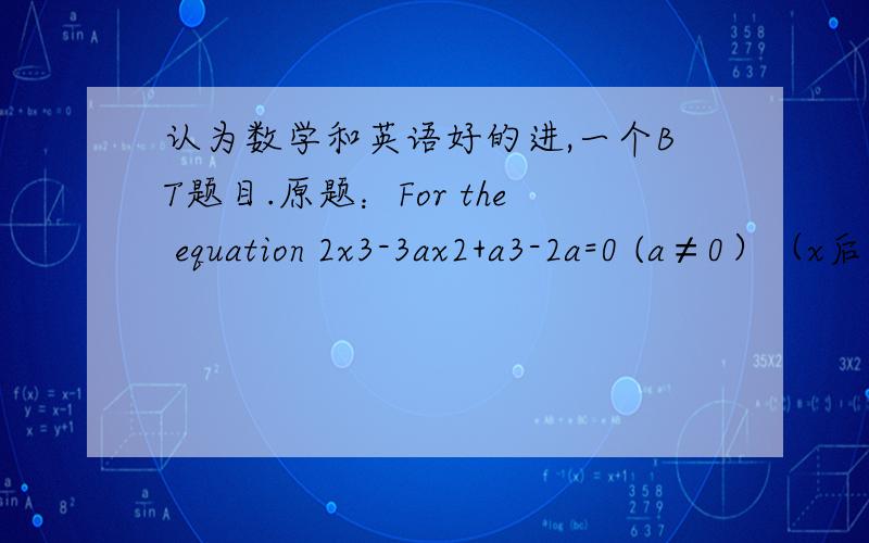 认为数学和英语好的进,一个BT题目.原题：For the equation 2x3-3ax2+a3-2a=0 (a≠0）（x后面表示多少次方）find the range of values of a for which the equation has i real root only...大概意思是求a的取值范围 .
