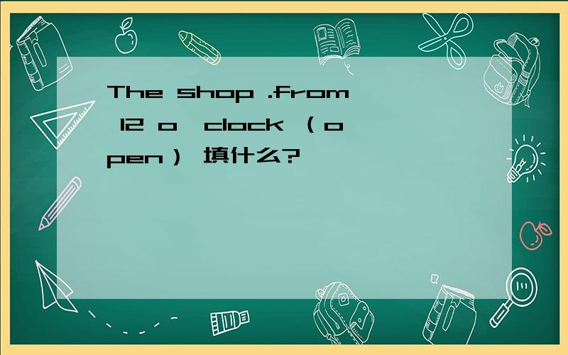 The shop .from 12 o'clock （open） 填什么?