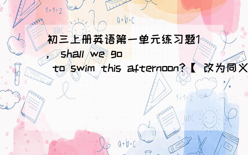 初三上册英语第一单元练习题1,  shall we go to swim this afternoon?【 改为同义句】  _____  _____ swimming this afternoon,shall we?