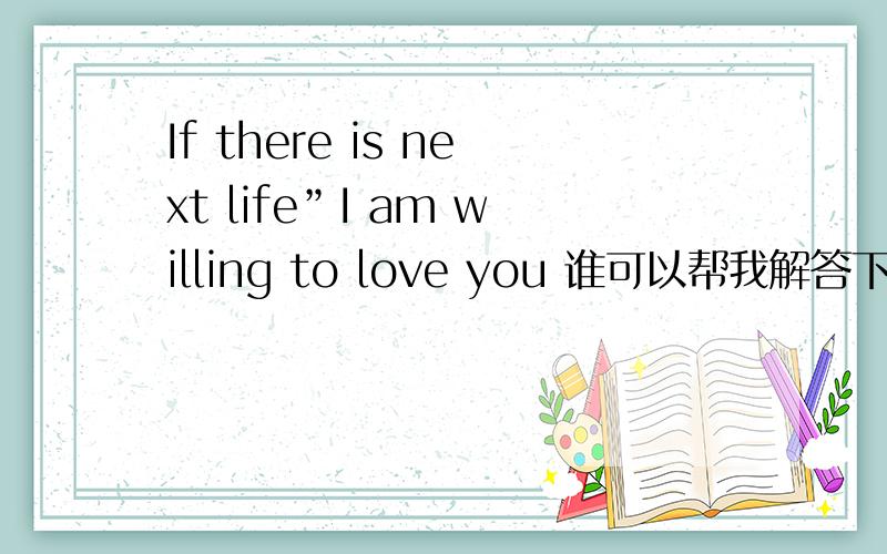 If there is next life”I am willing to love you 谁可以帮我解答下这句话的意思是什么?