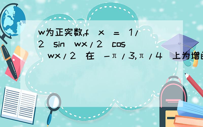 w为正实数,f(x)=（1/2）sin(wx/2)cos(wx/2)在[-π/3,π/4]上为增函数,则w的取值范围?