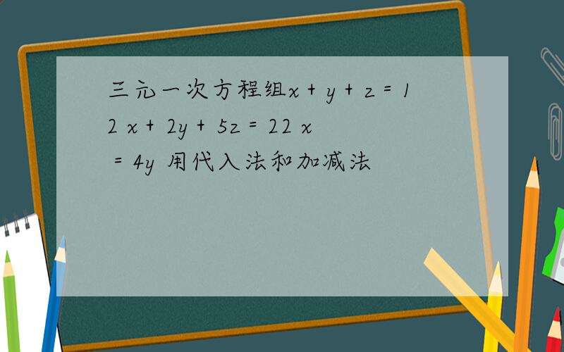 三元一次方程组x＋y＋z＝12 x＋2y＋5z＝22 x＝4y 用代入法和加减法