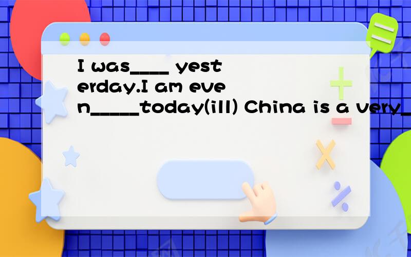 I was____ yesterday.I am even_____today(ill) China is a very_____ country(old)