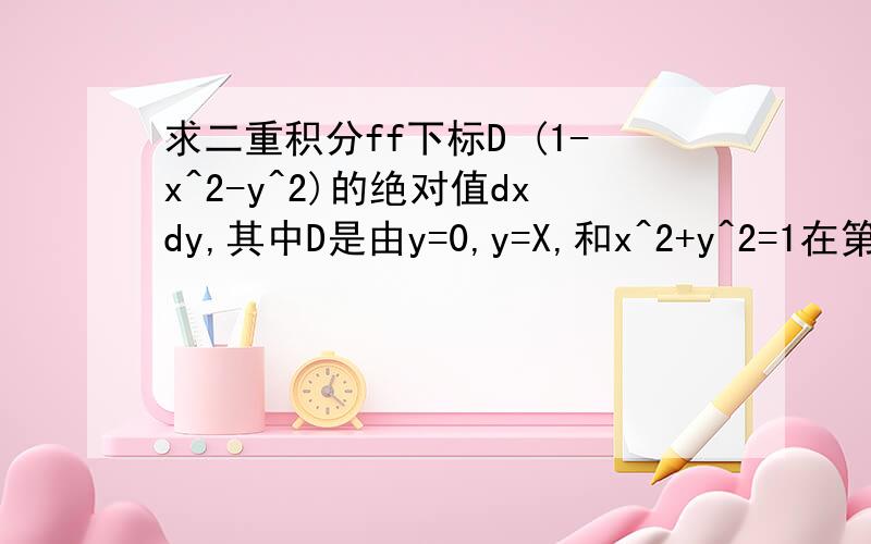求二重积分ff下标D (1-x^2-y^2)的绝对值dxdy,其中D是由y=0,y=X,和x^2+y^2=1在第一象限围成的区域
