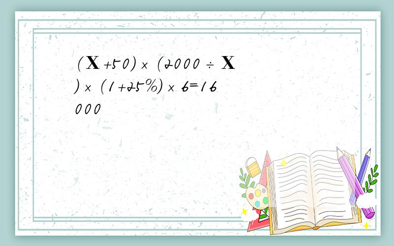 （Χ+50）×（2000÷Χ）×（1+25%）×6=16000