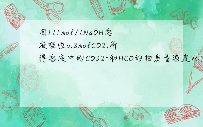 用1L1mol/LNaOH溶液吸收o.8molCO2,所得溶液中的CO32-和HCO的物质量浓度比值是?