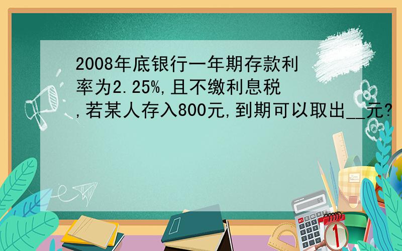 2008年底银行一年期存款利率为2.25%,且不缴利息税,若某人存入800元,到期可以取出__元?