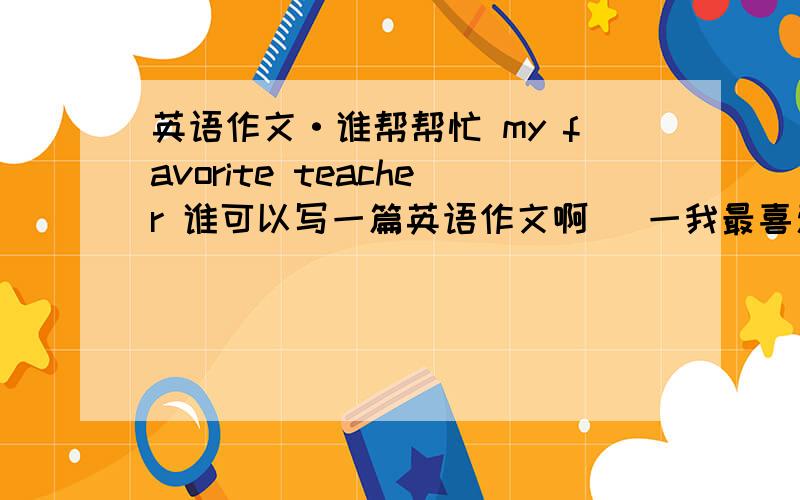 英语作文·谁帮帮忙 my favorite teacher 谁可以写一篇英语作文啊   一我最喜爱的老师为题