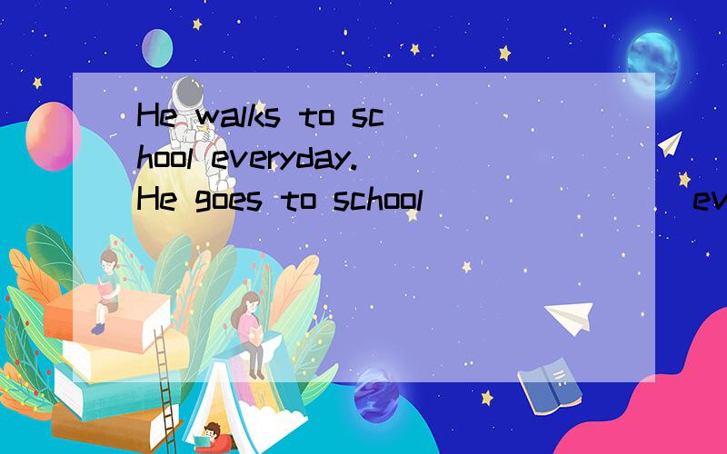 He walks to school everyday.He goes to school________everyday.同义句转换