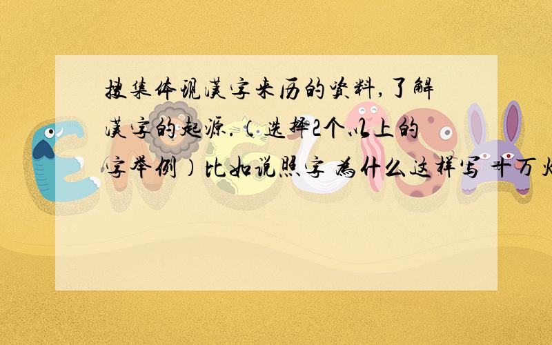 搜集体现汉字来历的资料,了解汉字的起源.（选择2个以上的字举例）比如说照字 为什么这样写 十万火急