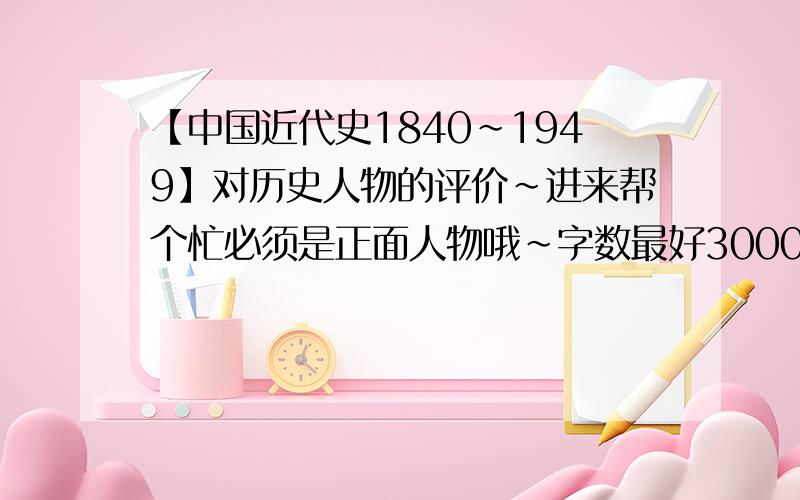 【中国近代史1840~1949】对历史人物的评价~进来帮个忙必须是正面人物哦~字数最好3000~5000
