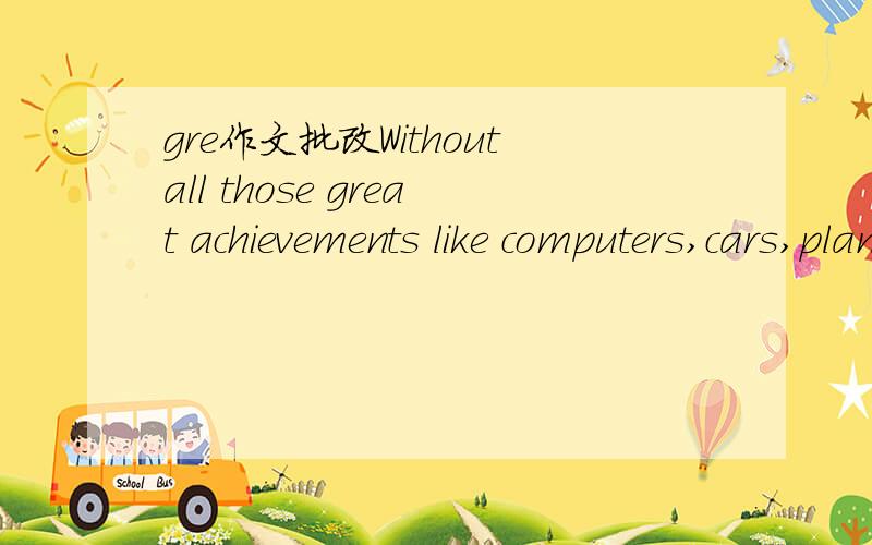 gre作文批改Withoutall those great achievements like computers,cars,planes and all those usefultools where would be humans?Swinging on a tree branch in Africa?Of course that way we might have an excellent society where we dance and singbeside the