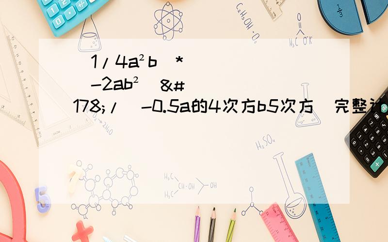 （1/4a²b)*(-2ab²)²/(-0.5a的4次方b5次方）完整计算过程