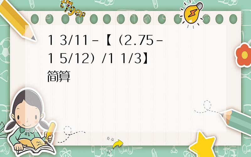 1 3/11-【（2.75-1 5/12）/1 1/3】简算
