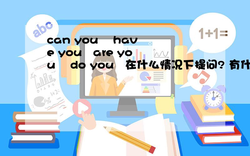 can you    have you   are you    do you   在什么情况下提问? 有什么区别?特别can you 和 Are you 谢谢.