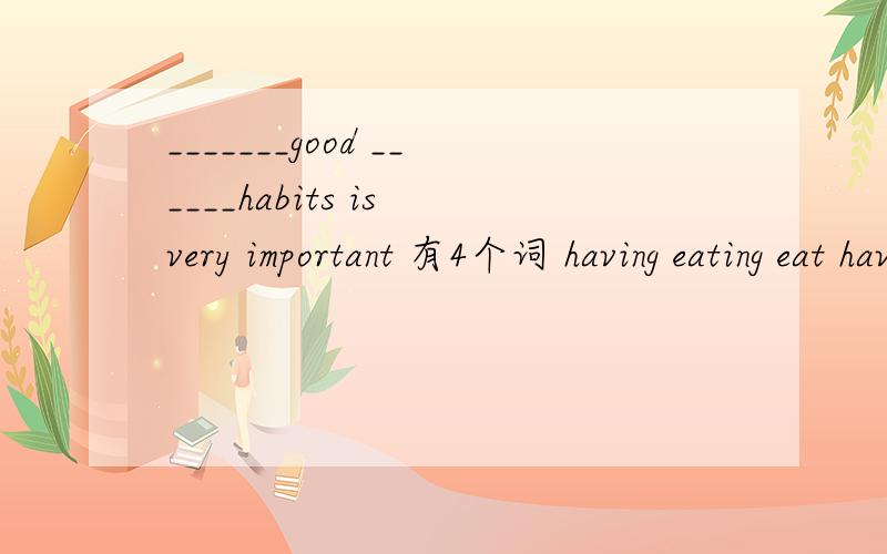 _______good ______habits is very important 有4个词 having eating eat have 填入括号里
