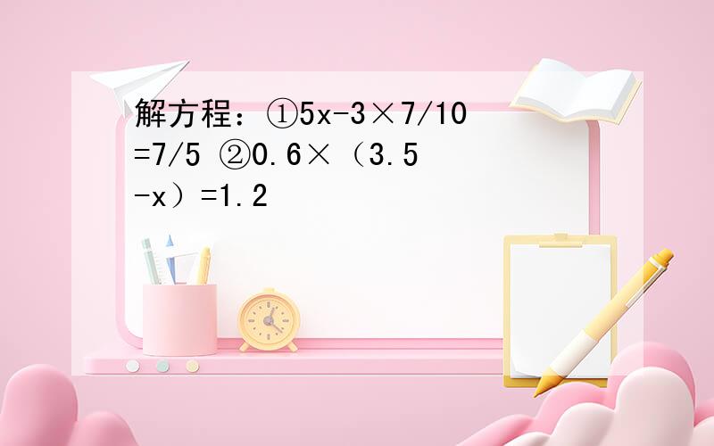 解方程：①5x-3×7/10=7/5 ②0.6×（3.5-x）=1.2