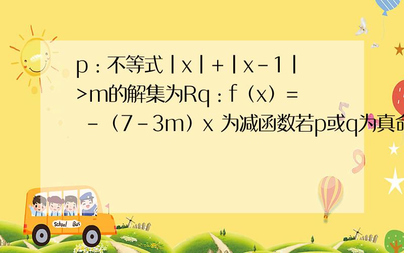 p：不等式|x|+|x-1|>m的解集为Rq：f（x）= -（7-3m）x 为减函数若p或q为真命题,p且q为假命题,求m的取值范围.