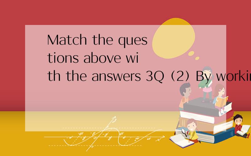 Match the questions above with the answers 3Q（2）By working much harder than before .( ) Yes,they have.it's an exciting job .( ) About two hours a day .( ）No,it's boring .l like playing tennis with my friends at weekends.( ) Oh,yes .lt can impro