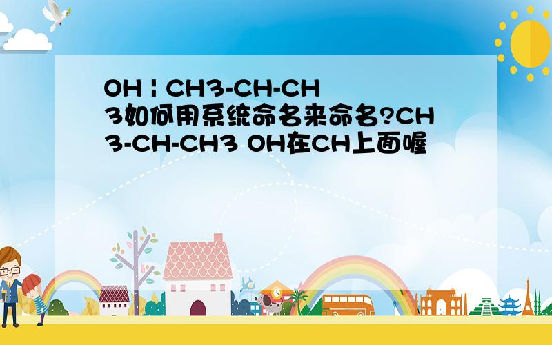 OH | CH3-CH-CH3如何用系统命名来命名?CH3-CH-CH3 OH在CH上面喔