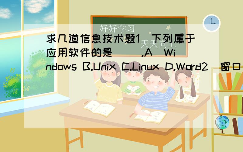 求几道信息技术题1．下列属于应用软件的是（ ）.A．Windows B.Unix C.Linux D.Word2．窗口的名称显示在窗口的( )上.A、状态栏 B、标题栏 C、工作区3、成功启动windows后,出现的画面叫（ ）.A、台面 B