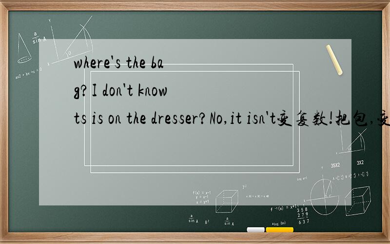 where's the bag?I don't knowts is on the dresser?No,it isn't变复数!把包,变包（复数）Where are my book?I don't konw.Are they on the bed?No,thy're not.变复数或者单数!（上面的是复数就变单数,上面的是单数就变复数）