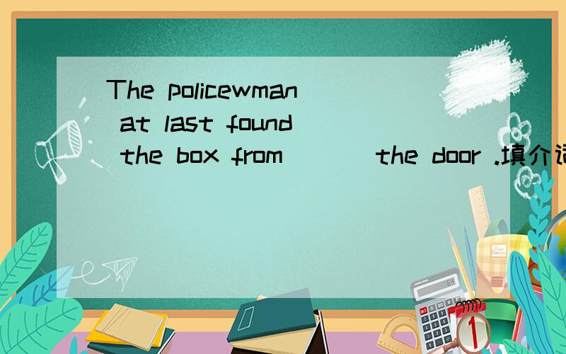 The policewman at last found the box from ＿＿＿the door .填介词