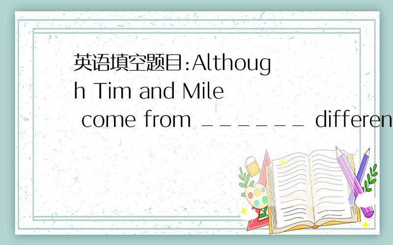 英语填空题目:Although Tim and Mile come from ______ different background,they became close friends.