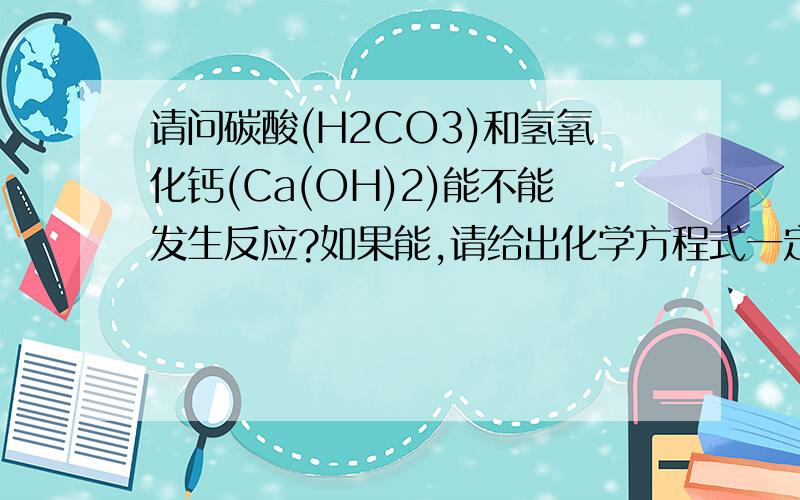 请问碳酸(H2CO3)和氢氧化钙(Ca(OH)2)能不能发生反应?如果能,请给出化学方程式一定要给出完整的,最好配平一下,西西,我懒的配平了