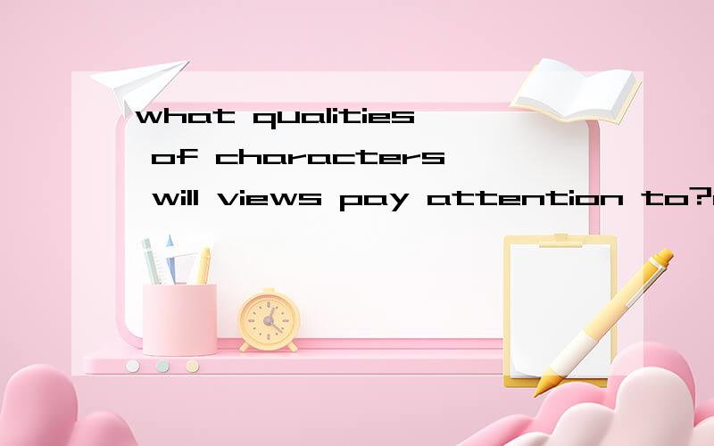what qualities of characters will views pay attention to?come up with at least 10 words you can use to describe each quality.GIVE 5 QUALITIES eg:age( adolescent,middle-aged,aged,grown-up,senior,mature,in20s/30s,elderly,in puberty,aging)