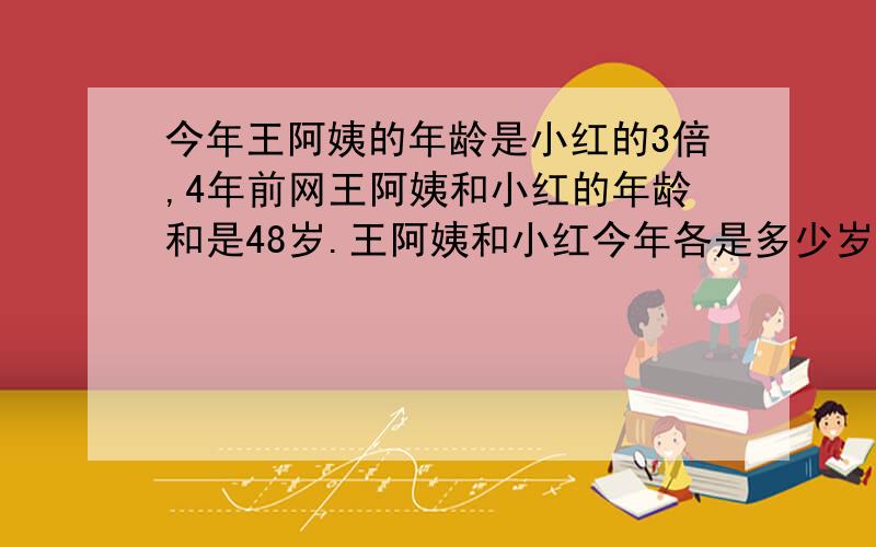 今年王阿姨的年龄是小红的3倍,4年前网王阿姨和小红的年龄和是48岁.王阿姨和小红今年各是多少岁?