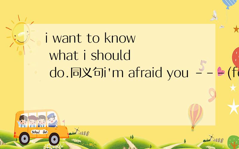 i want to know what i should do.同义句i'm afraid you ---(forget)the date,haven't you?