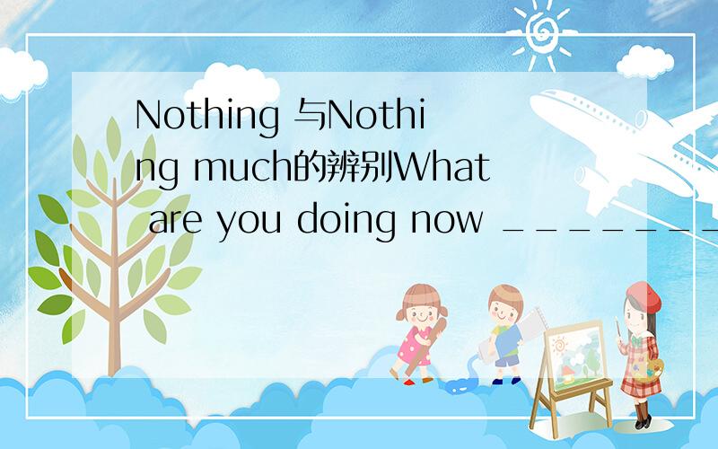 Nothing 与Nothing much的辨别What are you doing now ________A.Nothing B.Nothing much